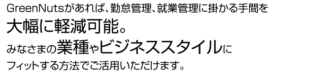 Green Nutsがあれば、勤怠管理に掛かる手間を大幅に軽減可能。みなさまの業種やビジネススタイルにフィットする方法でご活用いただけます。